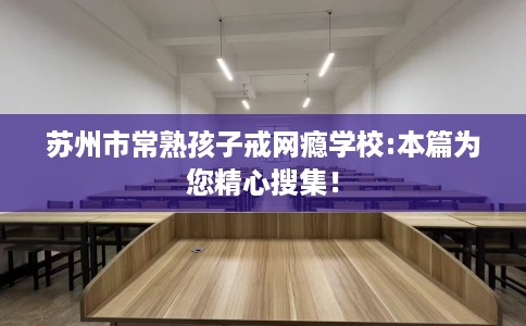 苏州市常熟孩子戒网瘾学校:本篇为您精心搜集！