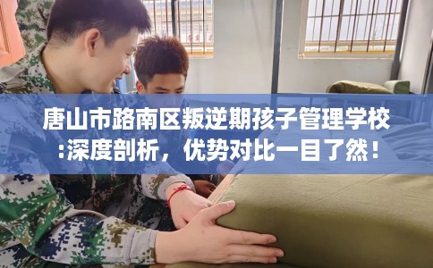 唐山市路南区叛逆期孩子管理学校:深度剖析,优势对比一目了然! 唐山市路南区叛逆期孩子管理学校:深度剖析,优势对比一目了然!