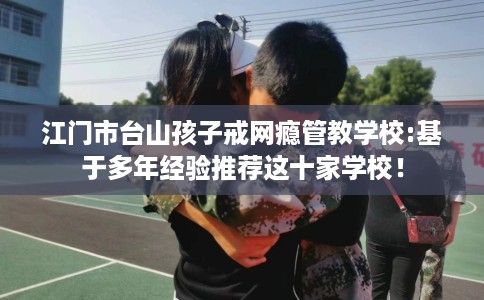 江门市台山孩子戒网瘾管教学校:基于多年经验推荐这十家学校！