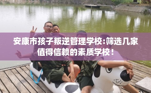 安康市孩子叛逆管理学校:筛选几家值得信赖的素质学校! 安康市孩子叛逆管理学校:筛选几家值得信赖的素质学校!