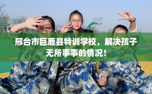 邢台市巨鹿县特训学校，解决孩子无所事事的情况！