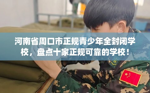 河南省周口市正规青少年全封闭学校，盘点十家正规可靠的学校！