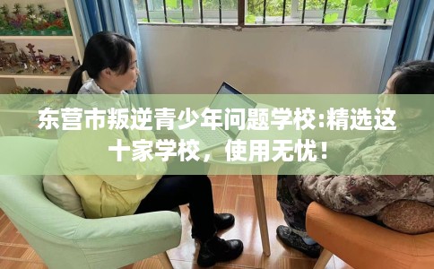 东营市叛逆青少年问题学校:精选这十家学校，使用无忧！