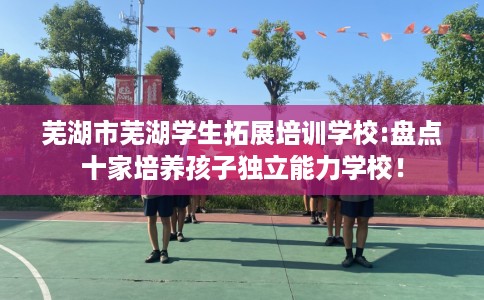 芜湖市芜湖学生拓展培训学校:盘点十家培养孩子独立能力学校！