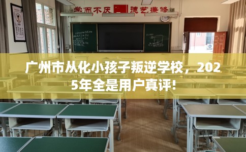 广州市从化小孩子叛逆学校,2025年全是用户真评! 广州市从化小孩子叛逆学校,2025年全是用户真评!