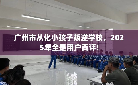 广州市从化小孩子叛逆学校,2025年全是用户真评! 广州市从化小孩子叛逆学校,2025年全是用户真评!