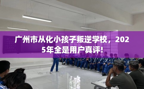 广州市从化小孩子叛逆学校,2025年全是用户真评! 广州市从化小孩子叛逆学校,2025年全是用户真评!