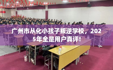 广州市从化小孩子叛逆学校，2025年全是用户真评!