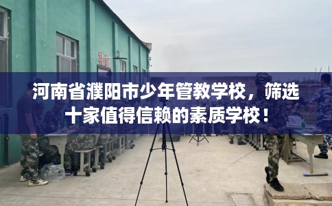 河南省濮阳市少年管教学校,筛选十家值得信赖的素质学校! 河南省濮阳市少年管教学校,筛选十家值得信赖的素质学校!