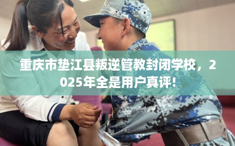 重庆市垫江县叛逆管教封闭学校,2025年全是用户真评! 重庆市垫江县叛逆管教封闭学校,2025年全是用户真评!