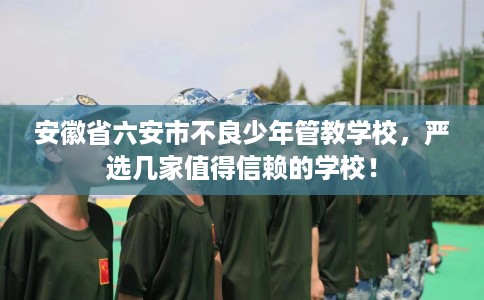 安徽省六安市不良少年管教学校，严选几家值得信赖的学校！
