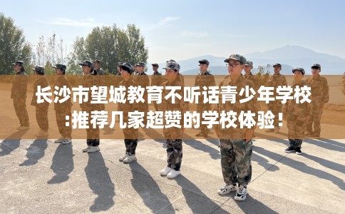 长沙市望城教育不听话青少年学校:推荐几家超赞的学校体验！