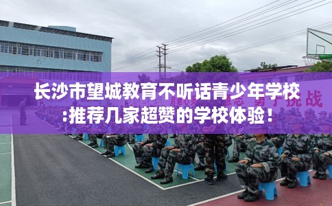 长沙市望城教育不听话青少年学校:推荐几家超赞的学校体验！