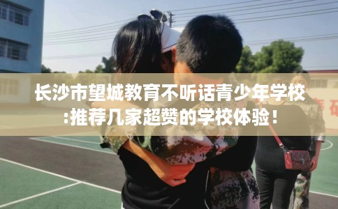 长沙市望城教育不听话青少年学校:推荐几家超赞的学校体验！