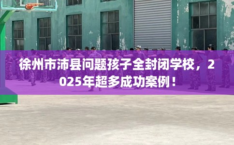 徐州市沛县问题孩子全封闭学校,2025年超多成功案例! 徐州市沛县问题孩子全封闭学校,2025年超多成功案例!
