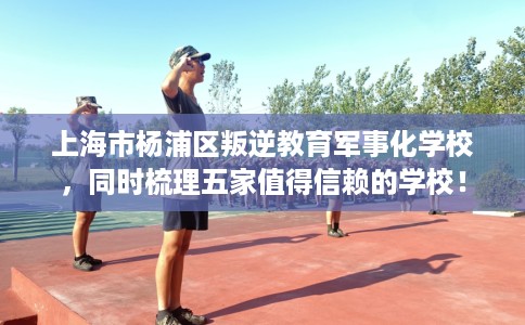 上海市杨浦区叛逆教育军事化学校，同时梳理五家值得信赖的学校！