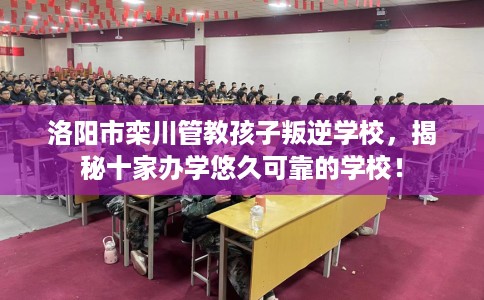 洛阳市栾川管教孩子叛逆学校，揭秘十家办学悠久可靠的学校！