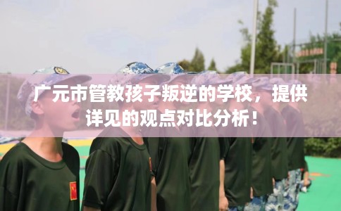 广元市管教孩子叛逆的学校，提供详见的观点对比分析！