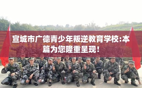 宣城市广德青少年叛逆教育学校:本篇为您隆重呈现！