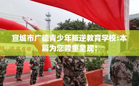 宣城市广德青少年叛逆教育学校:本篇为您隆重呈现！