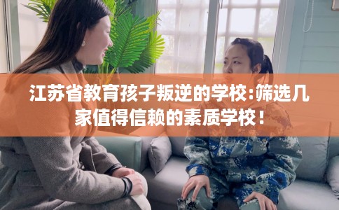 江苏省教育孩子叛逆的学校:筛选几家值得信赖的素质学校！