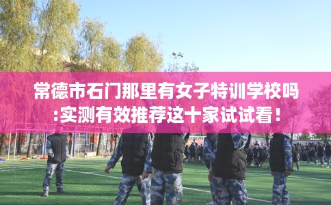 常德市石门那里有女子特训学校吗:实测有效推荐这十家试试看! 常德市石门那里有女子特训学校吗:实测有效推荐这十家试试看!