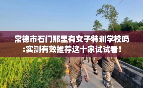 常德市石门那里有女子特训学校吗:实测有效推荐这十家试试看! 常德市石门那里有女子特训学校吗:实测有效推荐这十家试试看!