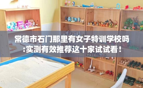 常德市石门那里有女子特训学校吗:实测有效推荐这十家试试看! 常德市石门那里有女子特训学校吗:实测有效推荐这十家试试看!