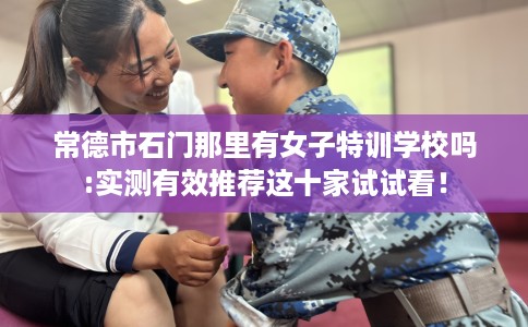 常德市石门那里有女子特训学校吗:实测有效推荐这十家试试看！