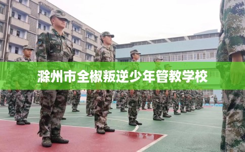 滁州市全椒叛逆少年管教学校 滁州市全椒叛逆少年管教学校