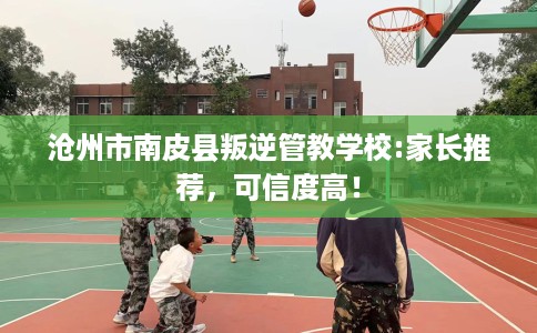 沧州市南皮县叛逆管教学校:家长推荐,可信度高! 沧州市南皮县叛逆管教学校:家长推荐,可信度高!
