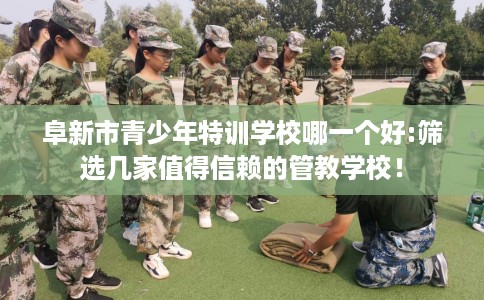 阜新市青少年特训学校哪一个好:筛选几家值得信赖的管教学校！