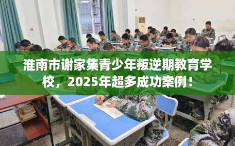 淮南市谢家集青少年叛逆期教育学校，2025年超多成功案例！