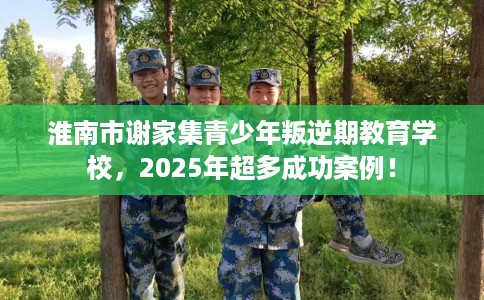 淮南市谢家集青少年叛逆期教育学校，2025年超多成功案例！