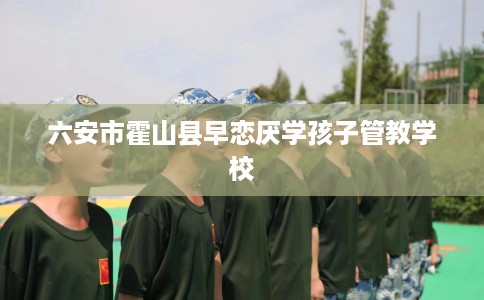 六安市霍山县早恋厌学孩子管教学校 六安市霍山县早恋厌学孩子管教学校