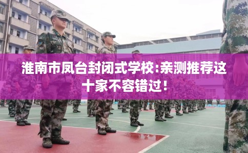 淮南市凤台封闭式学校:亲测推荐这十家不容错过! 淮南市凤台封闭式学校:亲测推荐这十家不容错过!