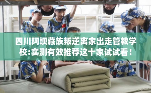 四川阿坝藏族叛逆离家出走管教学校:实测有效推荐这十家试试看！