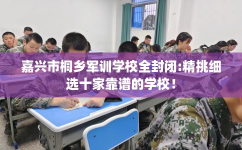 嘉兴市桐乡军训学校全封闭:精挑细选十家靠谱的学校! 嘉兴市桐乡军训学校全封闭:精挑细选十家靠谱的学校!