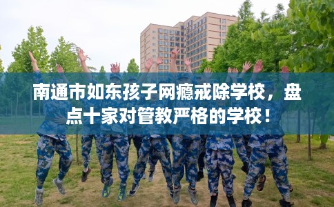 南通市如东孩子网瘾戒除学校，盘点十家对管教严格的学校！