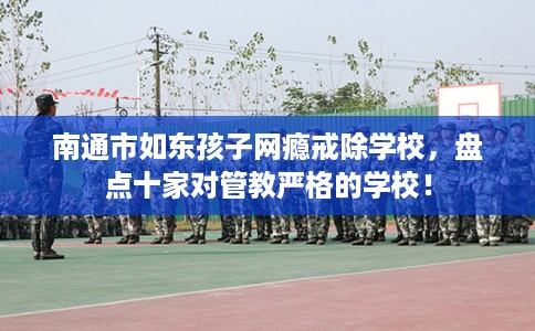 南通市如东孩子网瘾戒除学校，盘点十家对管教严格的学校！