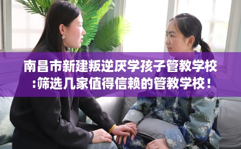 南昌市新建叛逆厌学孩子管教学校:筛选几家值得信赖的管教学校! 南昌市新建叛逆厌学孩子管教学校:筛选几家值得信赖的管教学校!