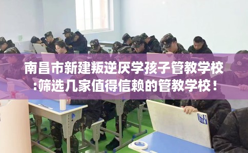 南昌市新建叛逆厌学孩子管教学校:筛选几家值得信赖的管教学校！