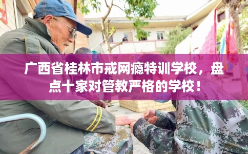 广西省桂林市戒网瘾特训学校，盘点十家对管教严格的学校！