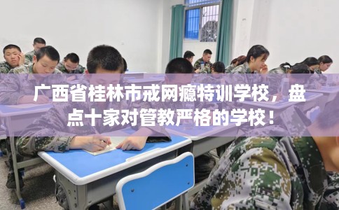 广西省桂林市戒网瘾特训学校，盘点十家对管教严格的学校！