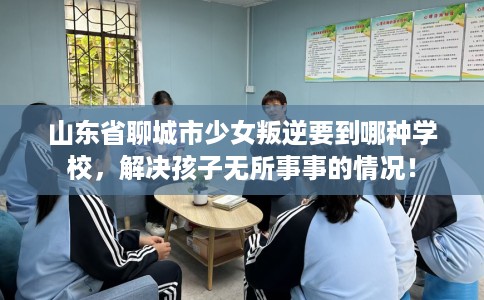山东省聊城市少女叛逆要到哪种学校，解决孩子无所事事的情况！