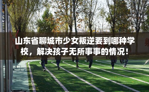 山东省聊城市少女叛逆要到哪种学校，解决孩子无所事事的情况！