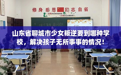 山东省聊城市少女叛逆要到哪种学校，解决孩子无所事事的情况！