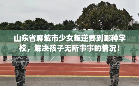 山东省聊城市少女叛逆要到哪种学校，解决孩子无所事事的情况！