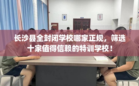 长沙县全封闭学校哪家正规,筛选十家值得信赖的特训学校! 长沙县全封闭学校哪家正规,筛选十家值得信赖的特训学校!