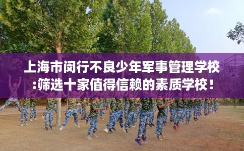 上海市闵行不良少年军事管理学校:筛选十家值得信赖的素质学校！